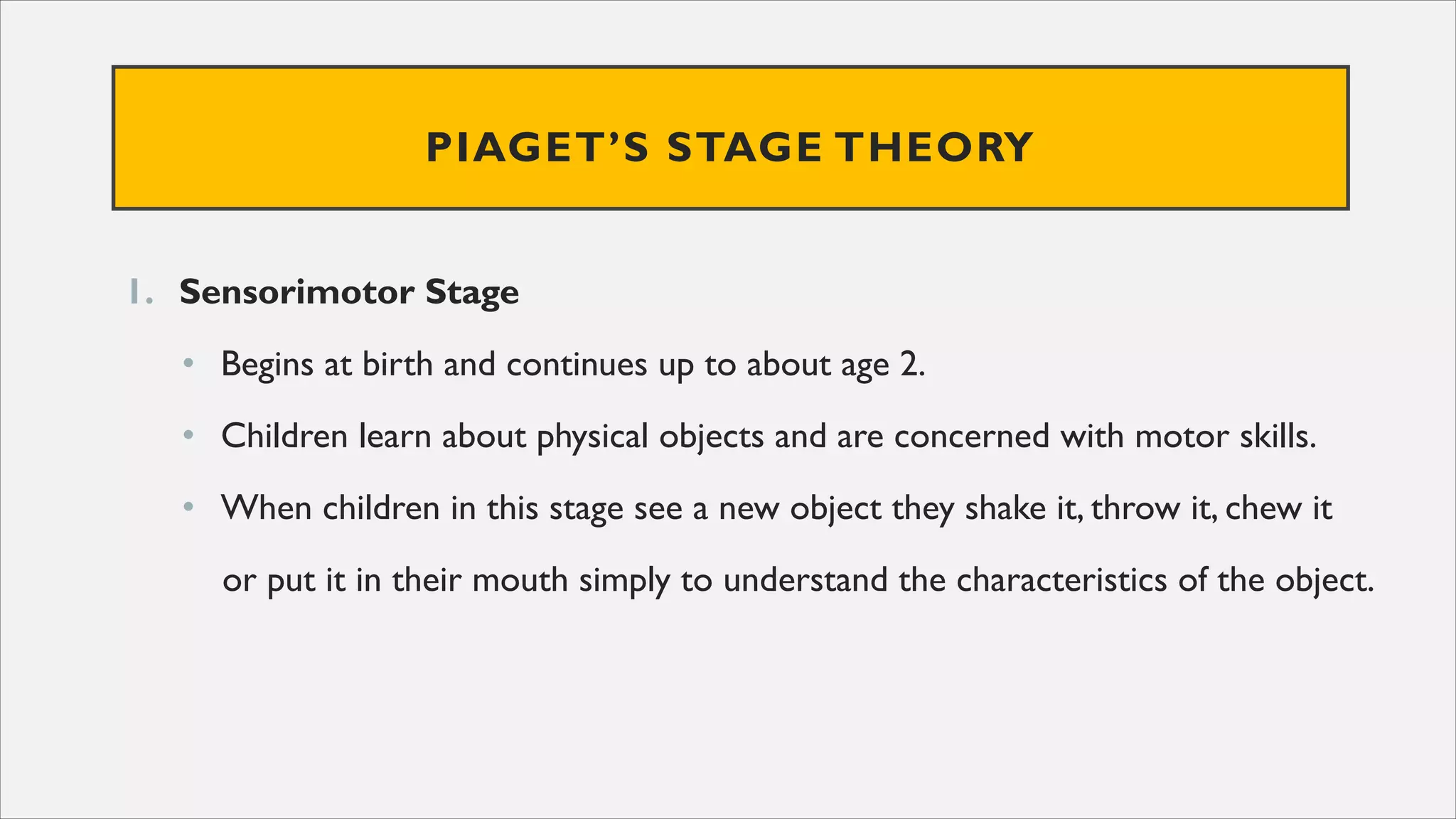 PIAGET’S STAGE THEORY
1. Sensorimotor Stage
• Begins at birth and continues up to about age 2.
• Children learn about physical objects and are concerned with motor skills.
• When children in this stage see a new object they shake it, throw it, chew it
or put it in their mouth simply to understand the characteristics of the object.
 
