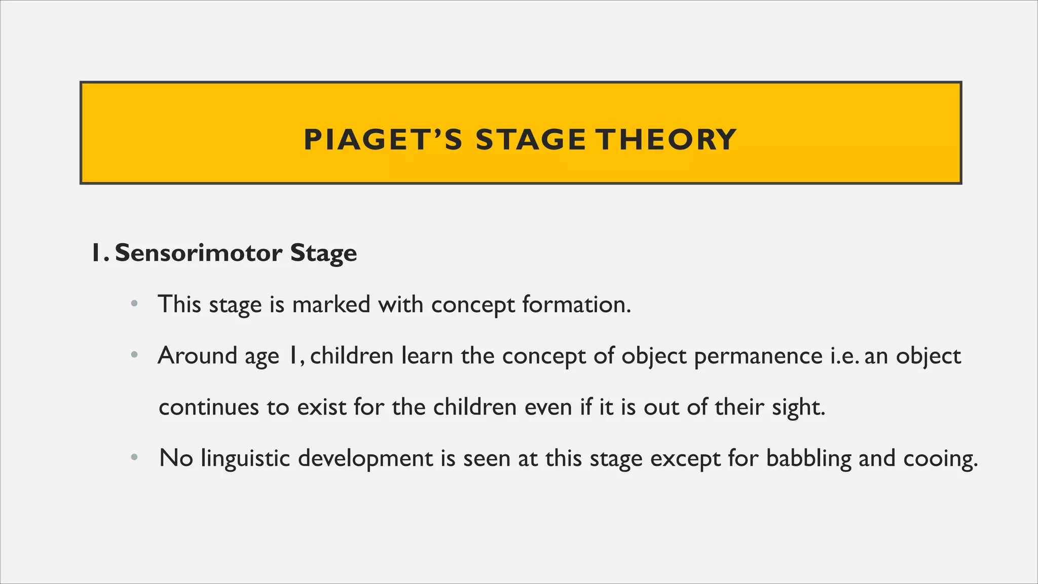 PIAGET’S STAGE THEORY
1. Sensorimotor Stage
• This stage is marked with concept formation.
• Around age 1, children learn the concept of object permanence i.e. an object
continues to exist for the children even if it is out of their sight.
• No linguistic development is seen at this stage except for babbling and cooing.
 