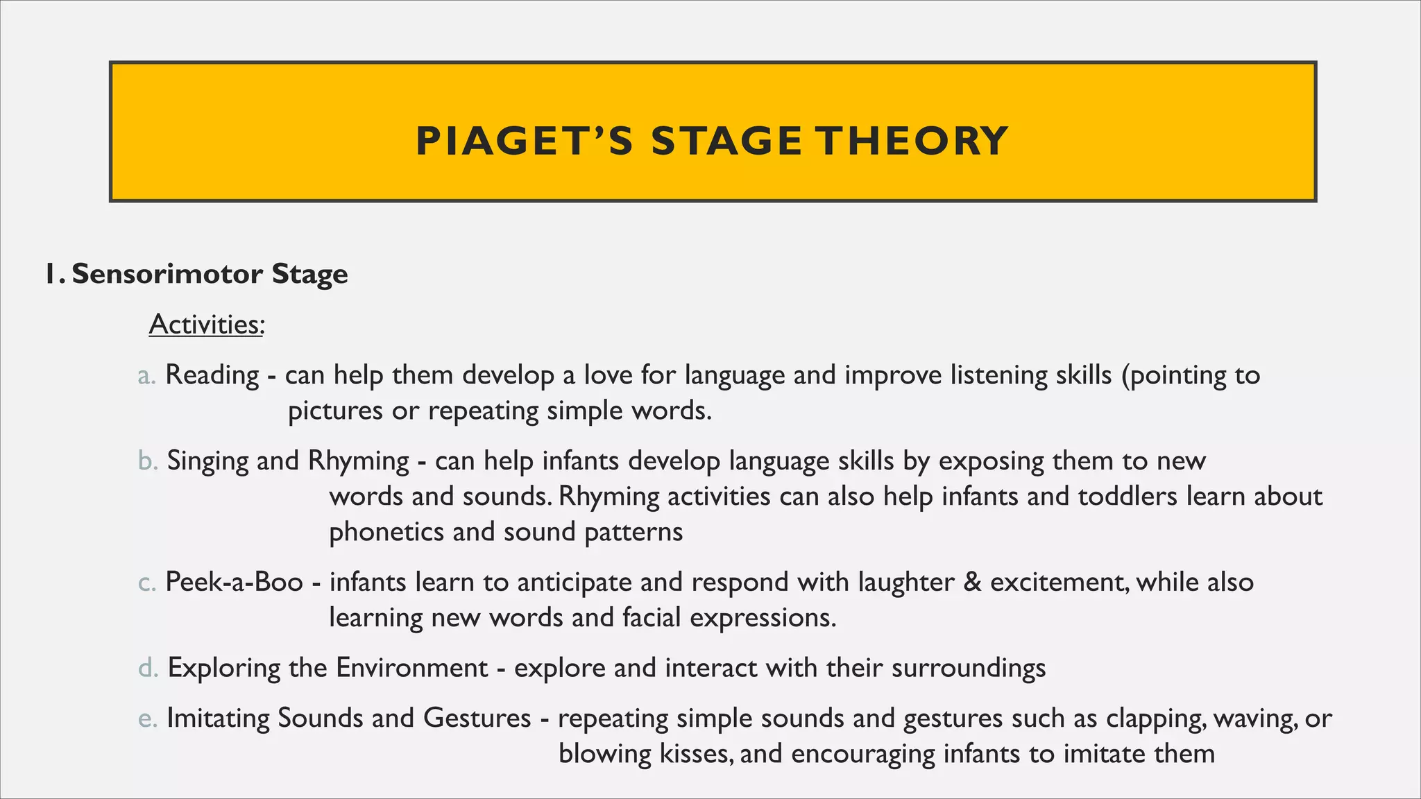 PIAGET’S STAGE THEORY
1. Sensorimotor Stage
Activities:
a. Reading - can help them develop a love for language and improve listening skills (pointing to
pictures or repeating simple words.
b. Singing and Rhyming - can help infants develop language skills by exposing them to new
words and sounds. Rhyming activities can also help infants and toddlers learn about
phonetics and sound patterns
c. Peek-a-Boo - infants learn to anticipate and respond with laughter & excitement, while also
learning new words and facial expressions.
d. Exploring the Environment - explore and interact with their surroundings
e. Imitating Sounds and Gestures - repeating simple sounds and gestures such as clapping, waving, or
blowing kisses, and encouraging infants to imitate them
 