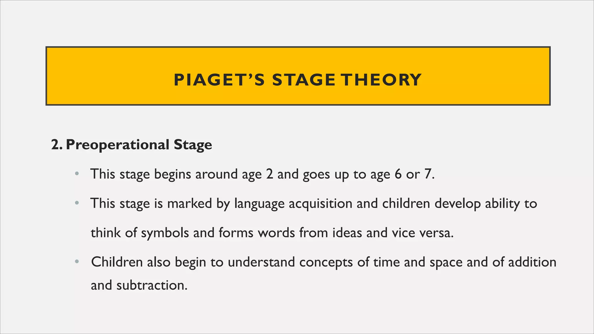 PIAGET’S STAGE THEORY
2. Preoperational Stage
• This stage begins around age 2 and goes up to age 6 or 7.
• This stage is marked by language acquisition and children develop ability to
think of symbols and forms words from ideas and vice versa.
• Children also begin to understand concepts of time and space and of addition
and subtraction.
 