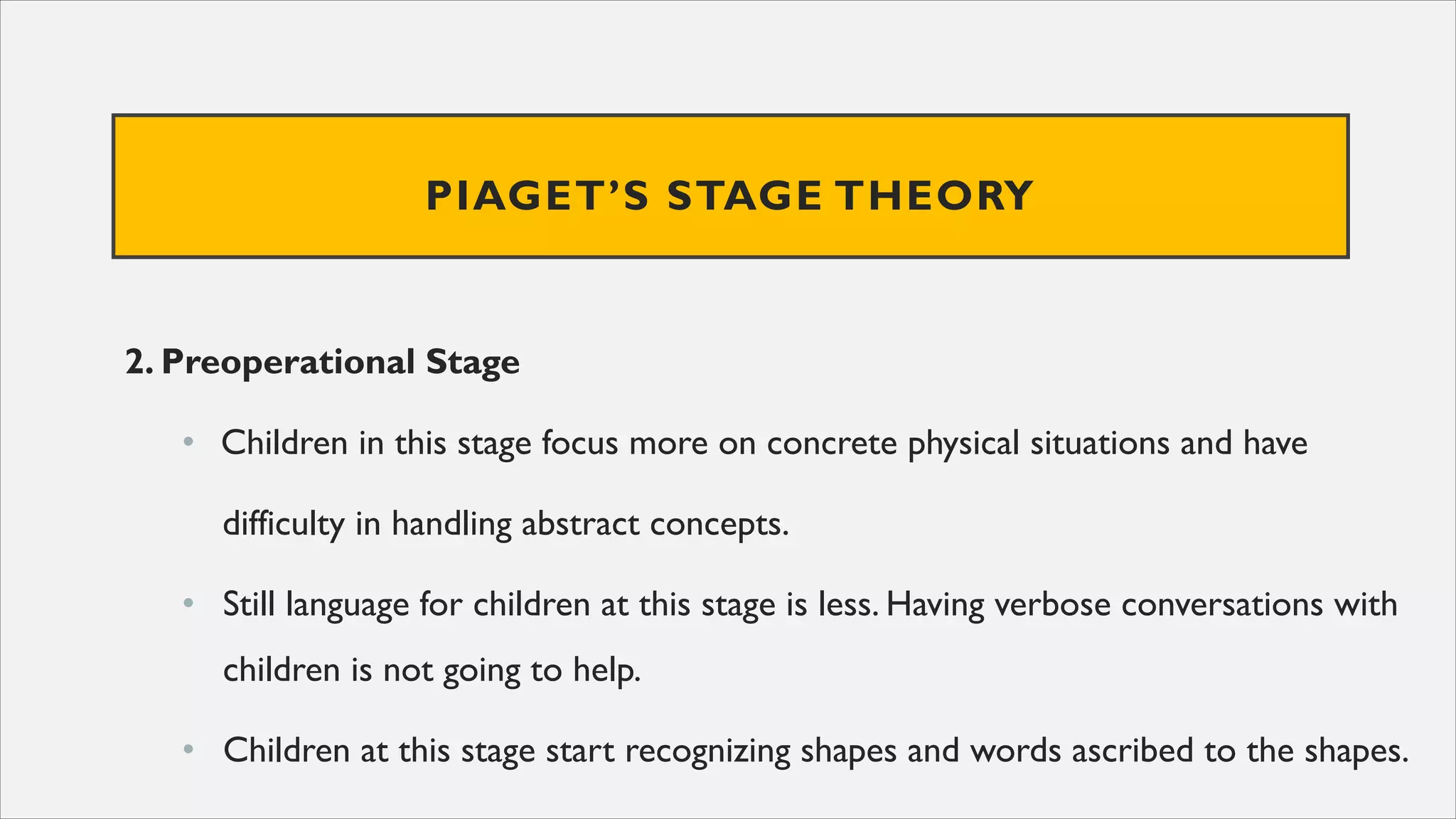 PIAGET’S STAGE THEORY
2. Preoperational Stage
• Children in this stage focus more on concrete physical situations and have
difficulty in handling abstract concepts.
• Still language for children at this stage is less. Having verbose conversations with
children is not going to help.
• Children at this stage start recognizing shapes and words ascribed to the shapes.
 