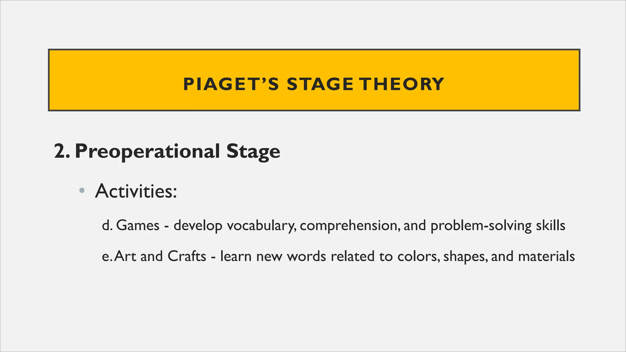 PIAGET’S STAGE THEORY
2. Preoperational Stage
• Activities:
d. Games - develop vocabulary, comprehension, and problem-solving skills
e.Art and Crafts - learn new words related to colors, shapes, and materials
 
