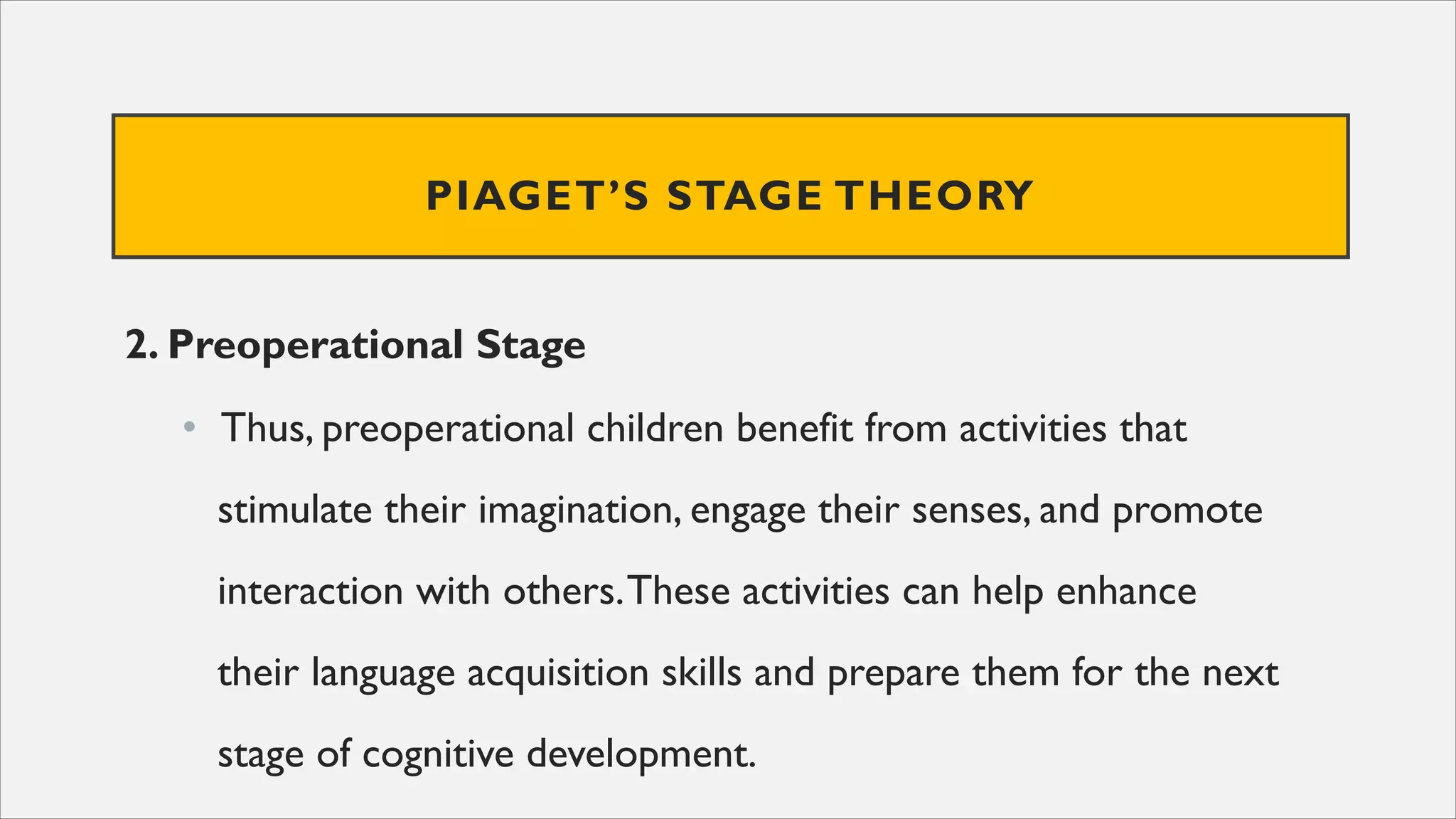 PIAGET’S STAGE THEORY
2. Preoperational Stage
• Thus, preoperational children benefit from activities that
stimulate their imagination, engage their senses, and promote
interaction with others.These activities can help enhance
their language acquisition skills and prepare them for the next
stage of cognitive development.
 