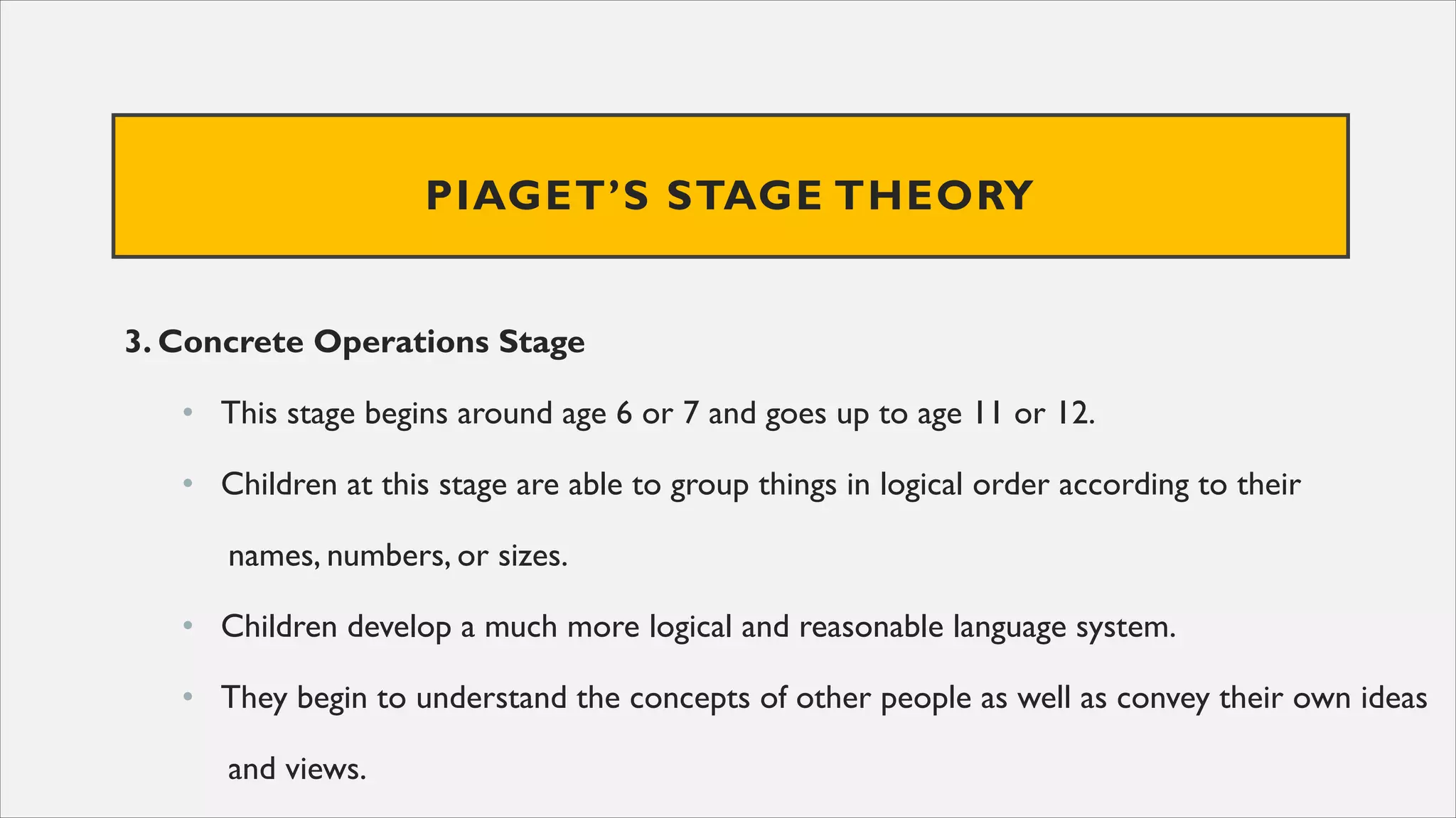 PIAGET’S STAGE THEORY
3. Concrete Operations Stage
• This stage begins around age 6 or 7 and goes up to age 11 or 12.
• Children at this stage are able to group things in logical order according to their
names, numbers, or sizes.
• Children develop a much more logical and reasonable language system.
• They begin to understand the concepts of other people as well as convey their own ideas
and views.
 