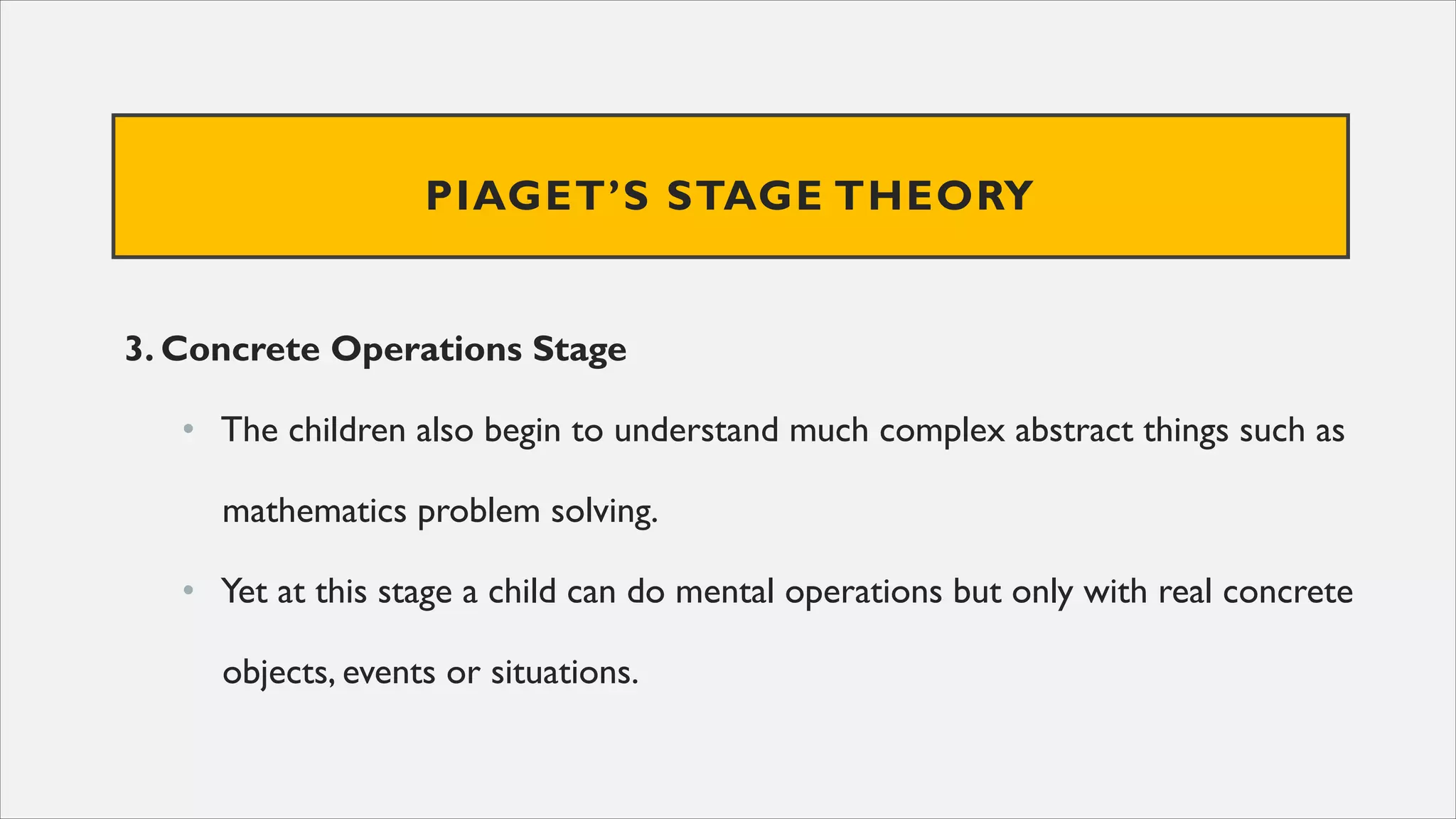 PIAGET’S STAGE THEORY
3. Concrete Operations Stage
• The children also begin to understand much complex abstract things such as
mathematics problem solving.
• Yet at this stage a child can do mental operations but only with real concrete
objects, events or situations.
 