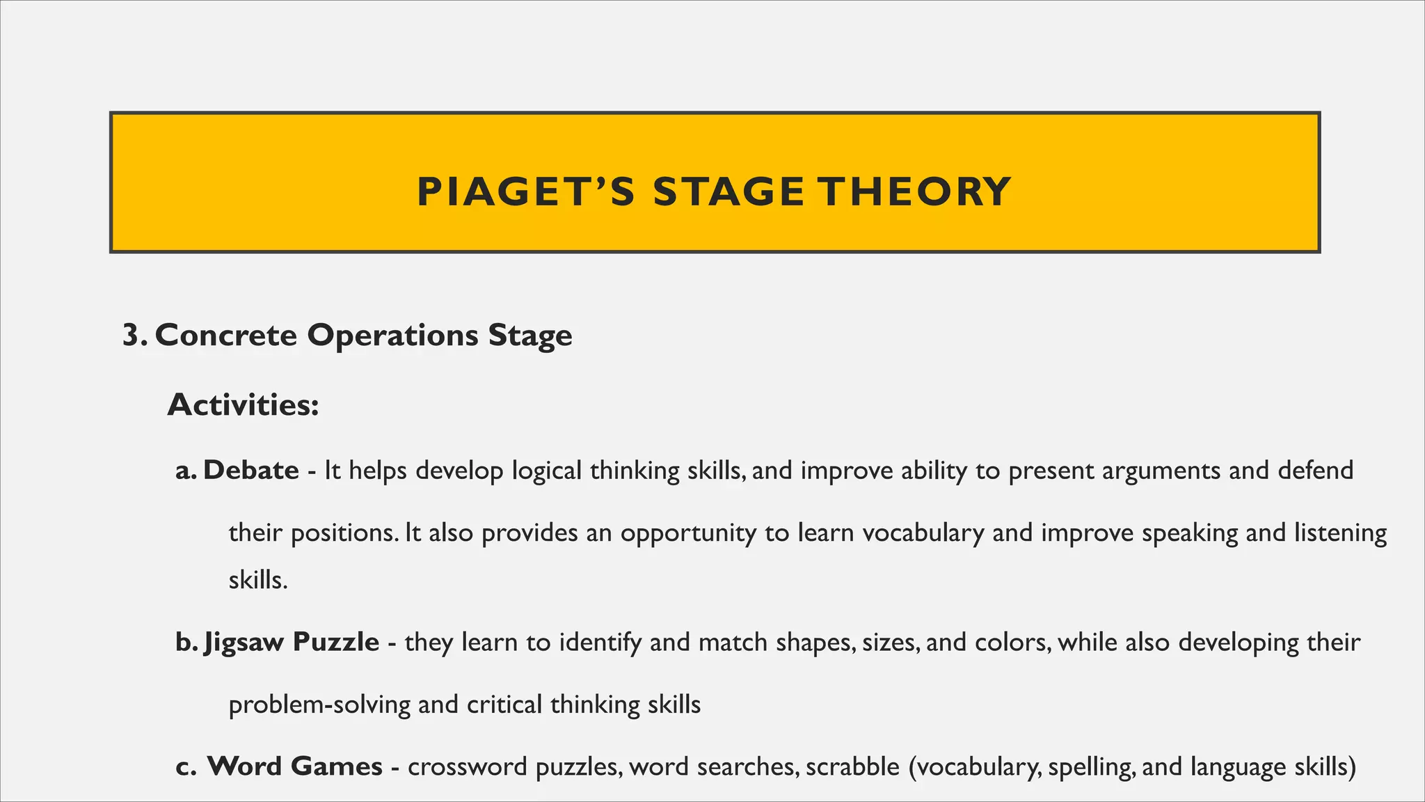 PIAGET’S STAGE THEORY
3. Concrete Operations Stage
Activities:
a. Debate - It helps develop logical thinking skills, and improve ability to present arguments and defend
their positions. It also provides an opportunity to learn vocabulary and improve speaking and listening
skills.
b. Jigsaw Puzzle - they learn to identify and match shapes, sizes, and colors, while also developing their
problem-solving and critical thinking skills
c. Word Games - crossword puzzles, word searches, scrabble (vocabulary, spelling, and language skills)
 