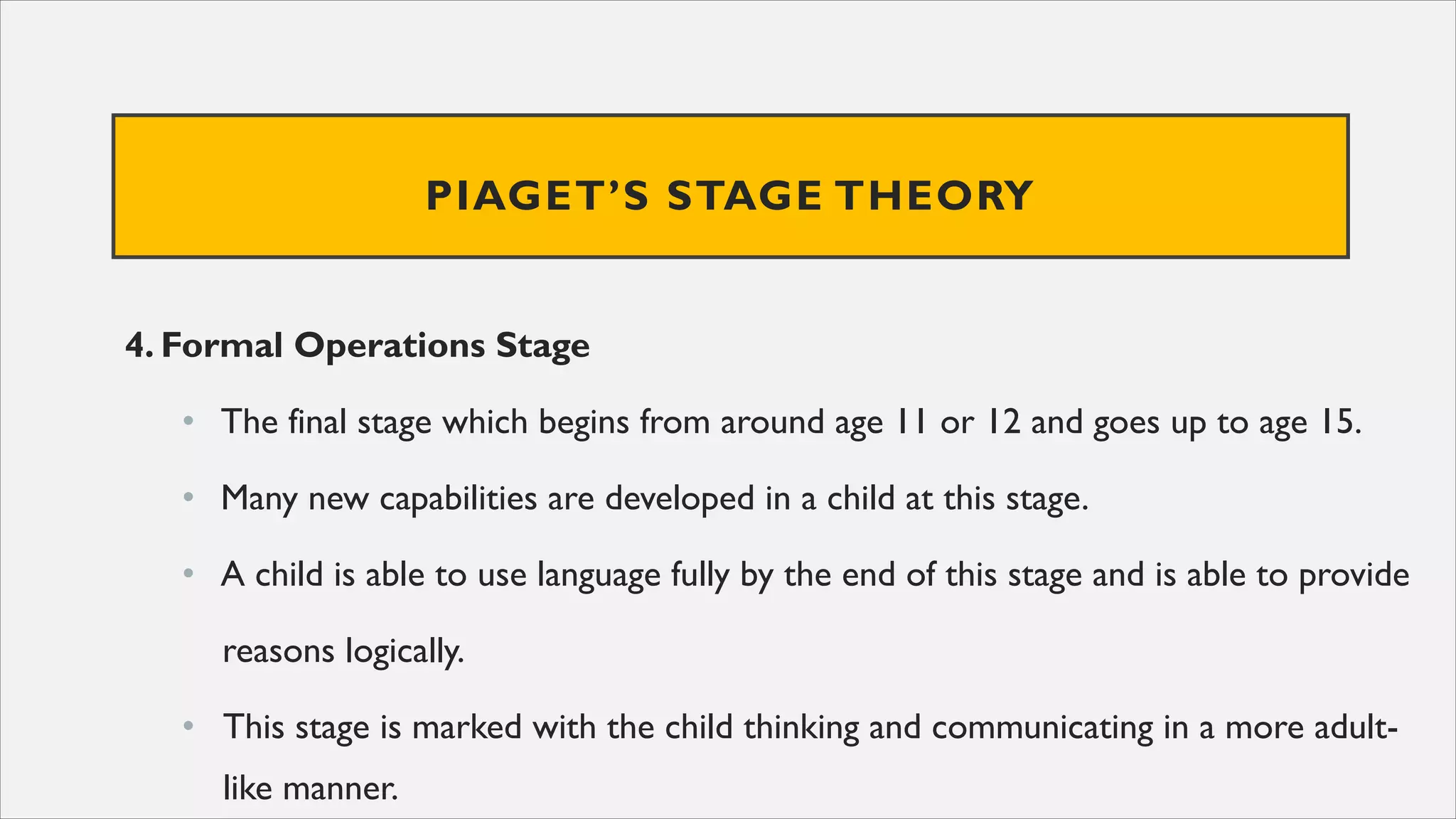 PIAGET’S STAGE THEORY
4. Formal Operations Stage
• The final stage which begins from around age 11 or 12 and goes up to age 15.
• Many new capabilities are developed in a child at this stage.
• A child is able to use language fully by the end of this stage and is able to provide
reasons logically.
• This stage is marked with the child thinking and communicating in a more adult-
like manner.
 