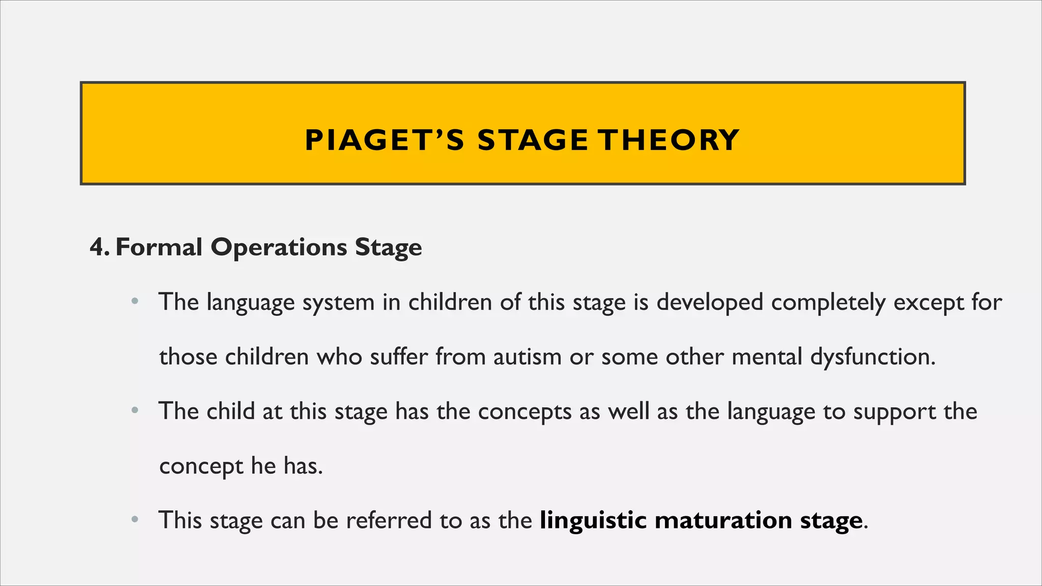 PIAGET’S STAGE THEORY
4. Formal Operations Stage
• The language system in children of this stage is developed completely except for
those children who suffer from autism or some other mental dysfunction.
• The child at this stage has the concepts as well as the language to support the
concept he has.
• This stage can be referred to as the linguistic maturation stage.
 