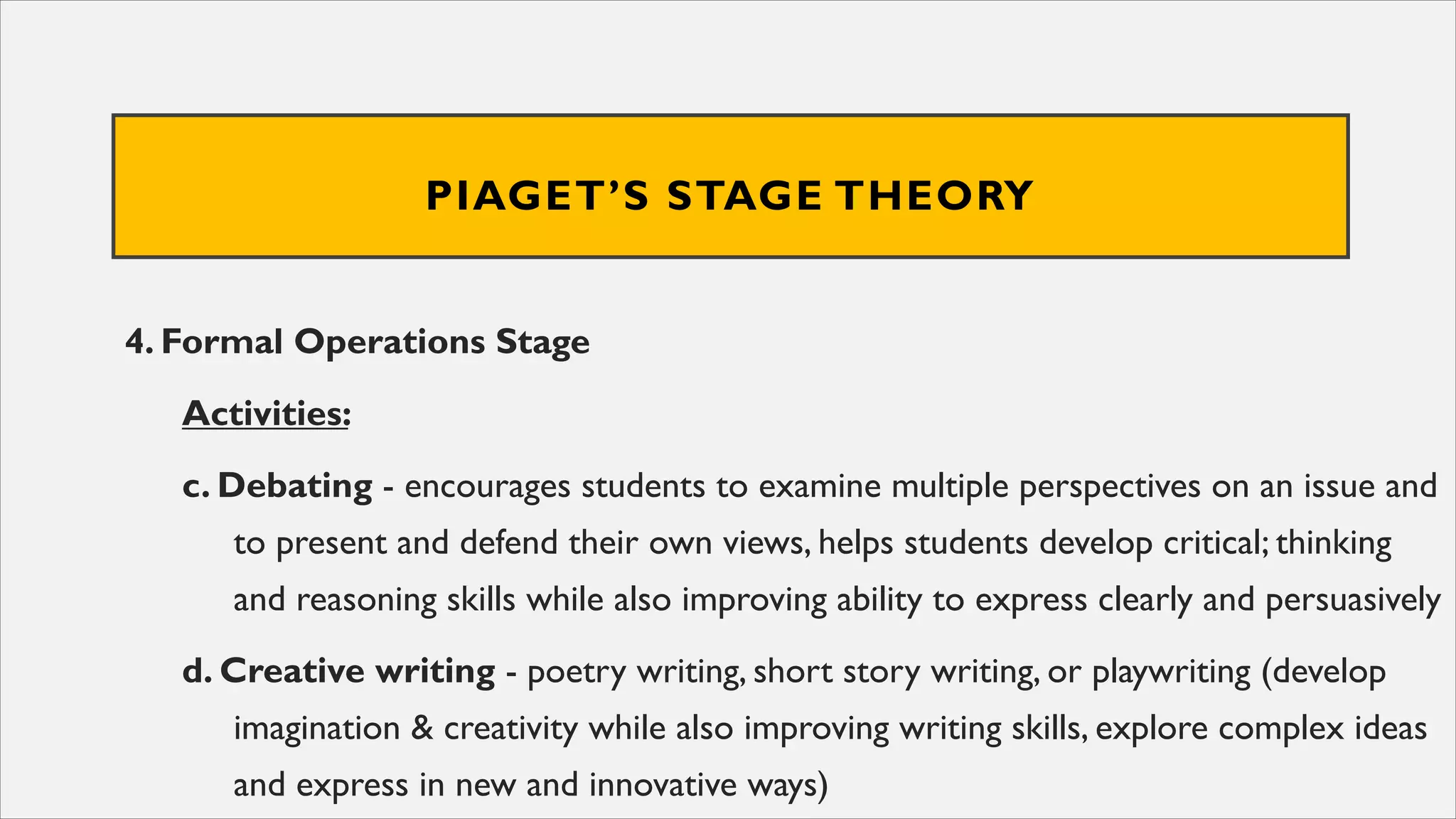 PIAGET’S STAGE THEORY
4. Formal Operations Stage
Activities:
c. Debating - encourages students to examine multiple perspectives on an issue and
to present and defend their own views, helps students develop critical; thinking
and reasoning skills while also improving ability to express clearly and persuasively
d. Creative writing - poetry writing, short story writing, or playwriting (develop
imagination & creativity while also improving writing skills, explore complex ideas
and express in new and innovative ways)
 