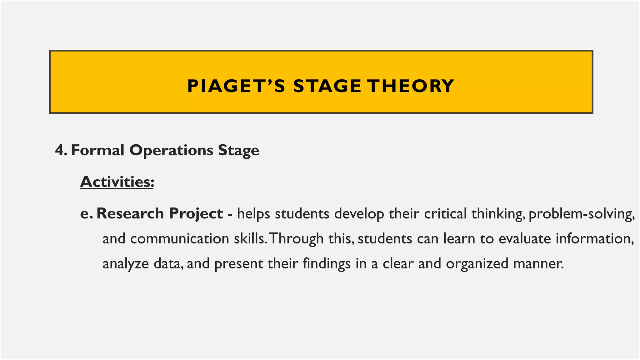 PIAGET’S STAGE THEORY
4. Formal Operations Stage
Activities:
e. Research Project - helps students develop their critical thinking, problem-solving,
and communication skills.Through this, students can learn to evaluate information,
analyze data, and present their findings in a clear and organized manner.
 