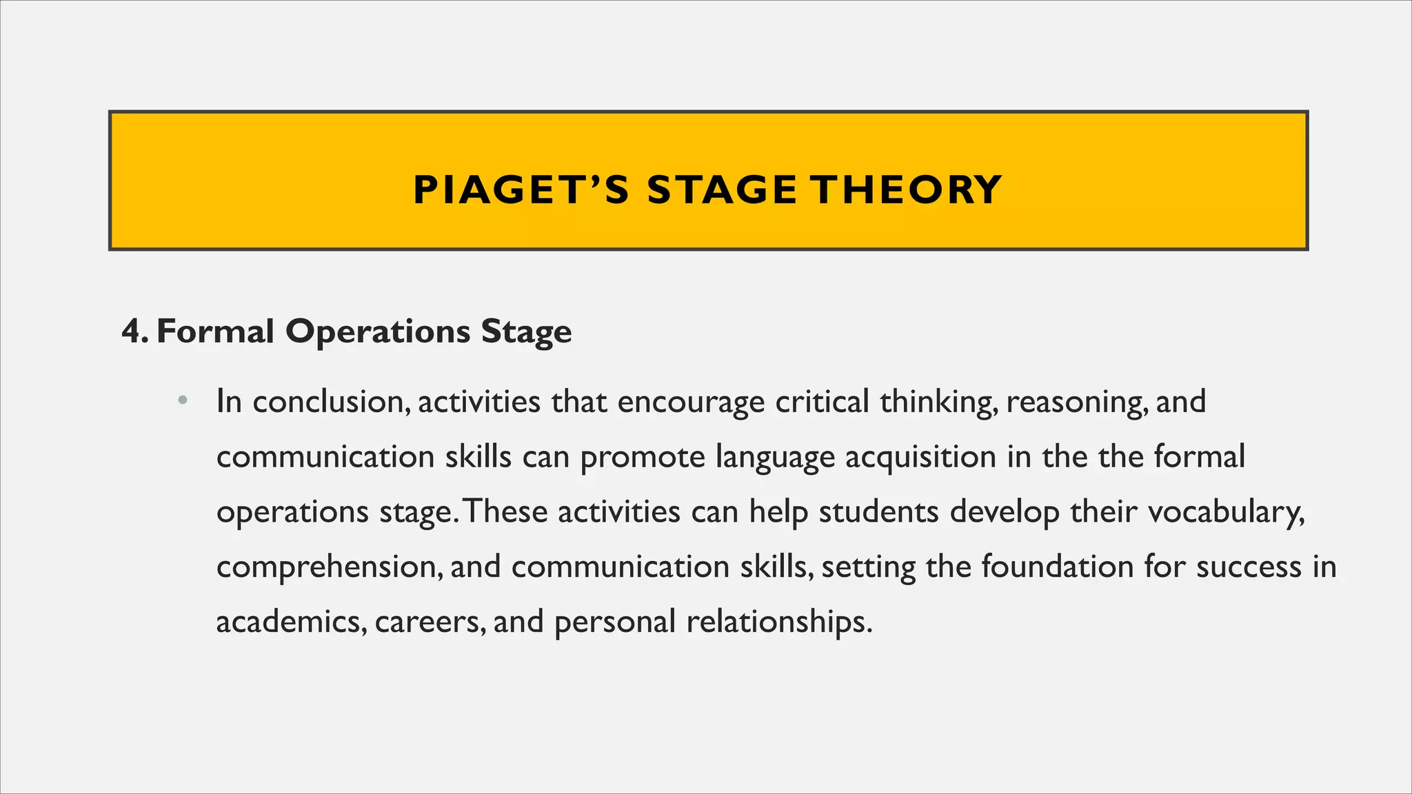 PIAGET’S STAGE THEORY
4. Formal Operations Stage
• In conclusion, activities that encourage critical thinking, reasoning, and
communication skills can promote language acquisition in the the formal
operations stage.These activities can help students develop their vocabulary,
comprehension, and communication skills, setting the foundation for success in
academics, careers, and personal relationships.
 