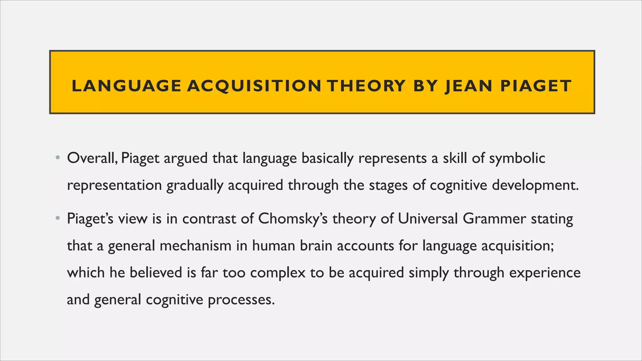 LANGUAGE ACQUISITION THEORY BY JEAN PIAGET
• Overall, Piaget argued that language basically represents a skill of symbolic
representation gradually acquired through the stages of cognitive development.
• Piaget’s view is in contrast of Chomsky’s theory of Universal Grammer stating
that a general mechanism in human brain accounts for language acquisition;
which he believed is far too complex to be acquired simply through experience
and general cognitive processes.
 