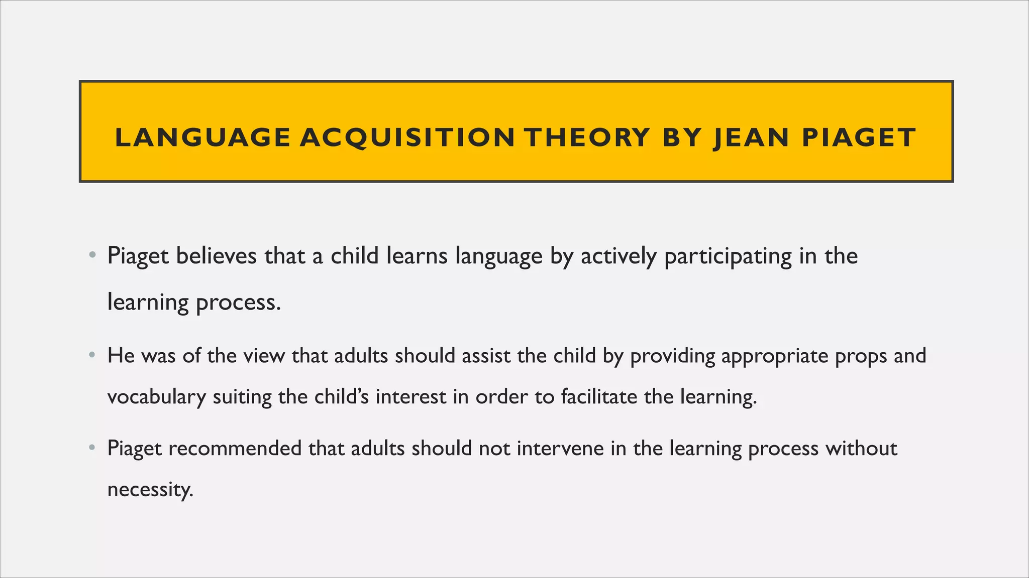 LANGUAGE ACQUISITION THEORY BY JEAN PIAGET
• Piaget believes that a child learns language by actively participating in the
learning process.
• He was of the view that adults should assist the child by providing appropriate props and
vocabulary suiting the child’s interest in order to facilitate the learning.
• Piaget recommended that adults should not intervene in the learning process without
necessity.
 