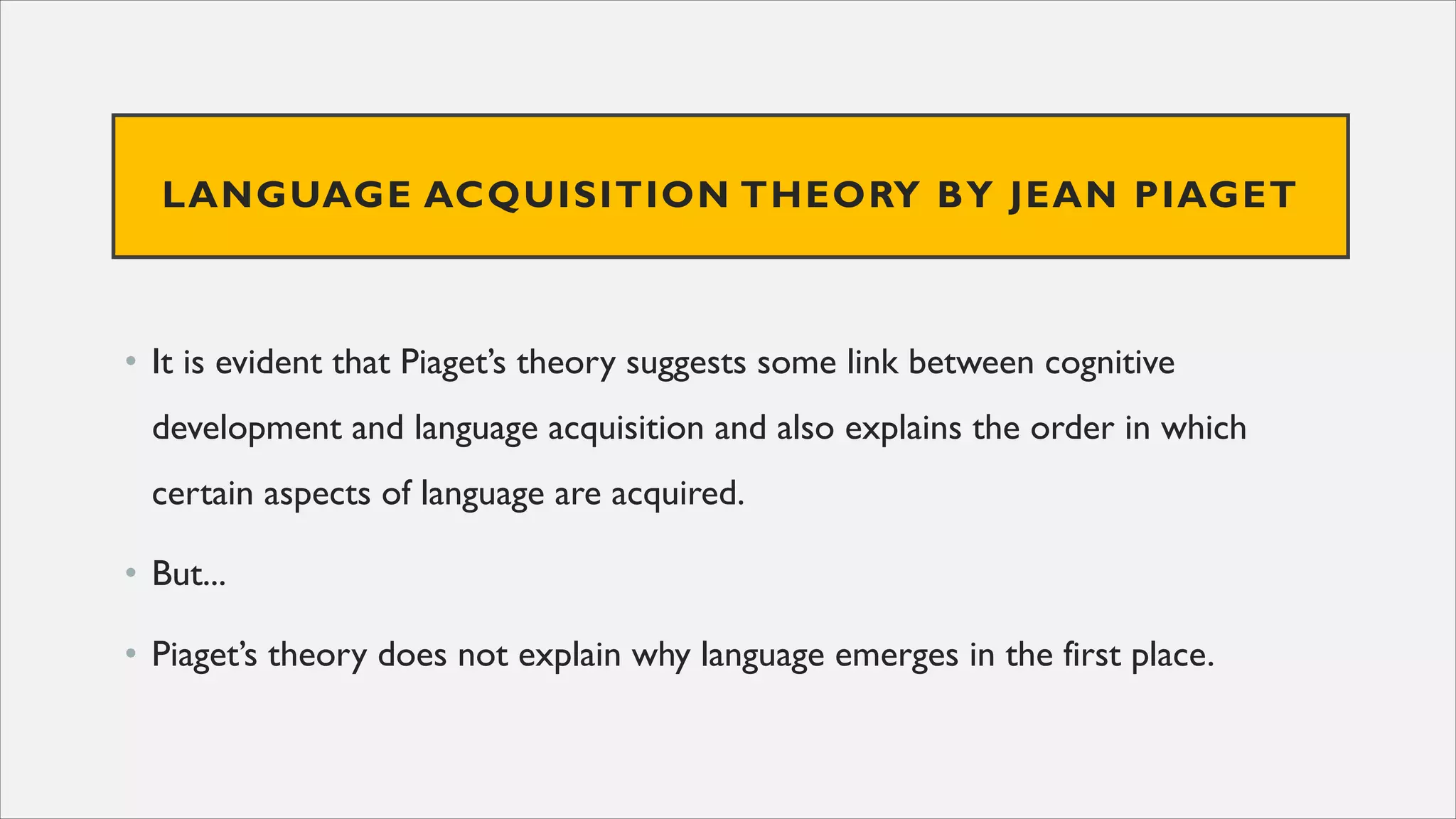 LANGUAGE ACQUISITION THEORY BY JEAN PIAGET
• It is evident that Piaget’s theory suggests some link between cognitive
development and language acquisition and also explains the order in which
certain aspects of language are acquired.
• But...
• Piaget’s theory does not explain why language emerges in the first place.
 
