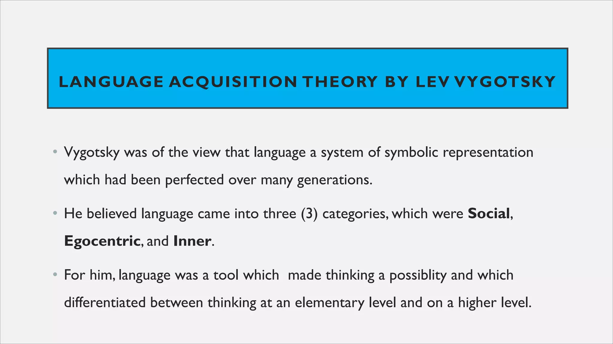 LANGUAGE ACQUISITION THEORY BY LEV VYGOTSKY
• Vygotsky was of the view that language a system of symbolic representation
which had been perfected over many generations.
• He believed language came into three (3) categories, which were Social,
Egocentric, and Inner.
• For him, language was a tool which made thinking a possiblity and which
differentiated between thinking at an elementary level and on a higher level.
 