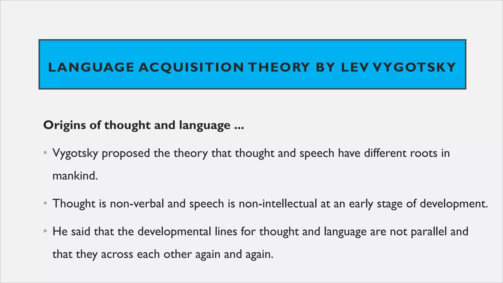LANGUAGE ACQUISITION THEORY BY LEV VYGOTSKY
Origins of thought and language ...
• Vygotsky proposed the theory that thought and speech have different roots in
mankind.
• Thought is non-verbal and speech is non-intellectual at an early stage of development.
• He said that the developmental lines for thought and language are not parallel and
that they across each other again and again.
 