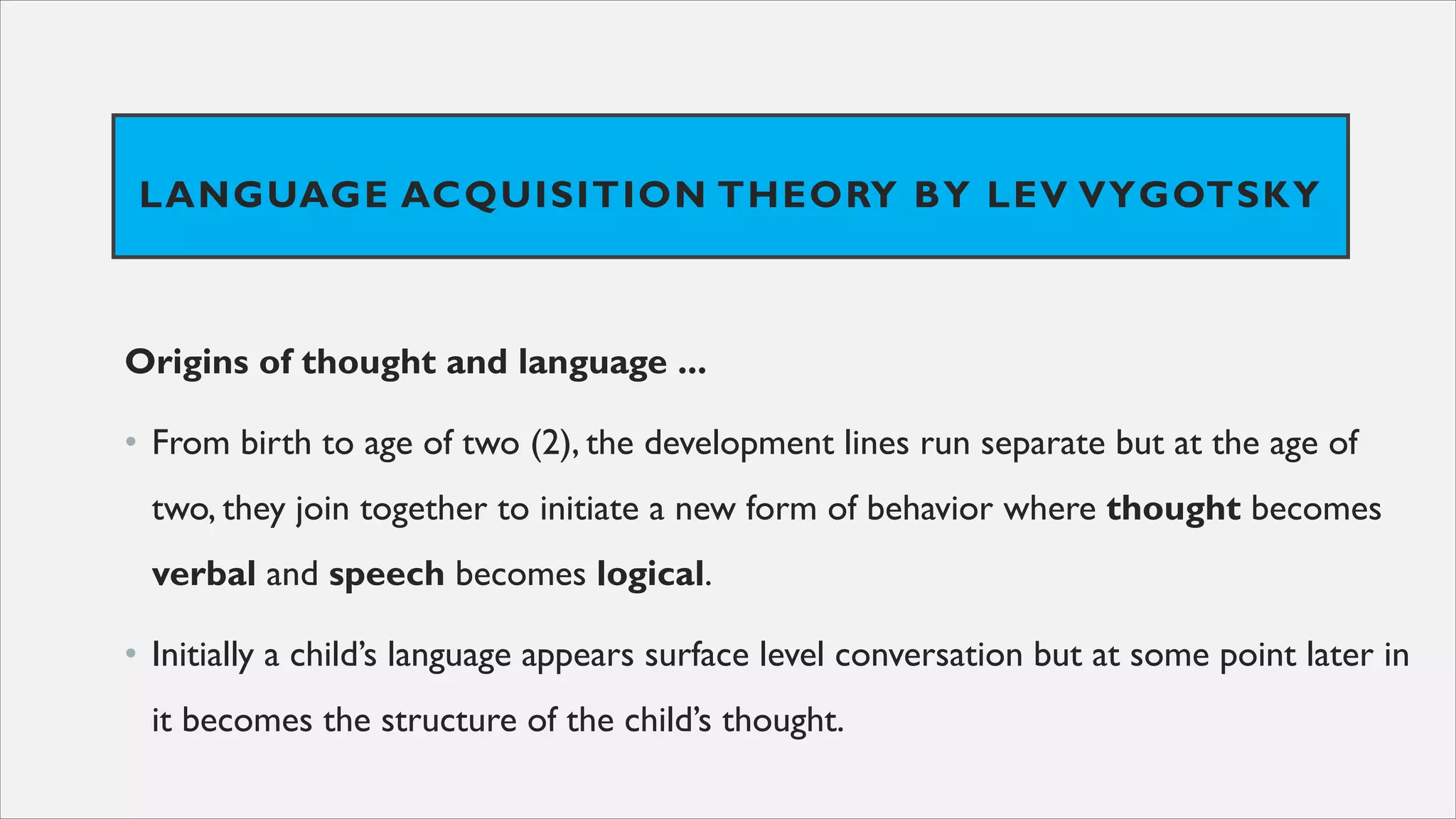 LANGUAGE ACQUISITION THEORY BY LEV VYGOTSKY
Origins of thought and language ...
• From birth to age of two (2), the development lines run separate but at the age of
two, they join together to initiate a new form of behavior where thought becomes
verbal and speech becomes logical.
• Initially a child’s language appears surface level conversation but at some point later in
it becomes the structure of the child’s thought.
 
