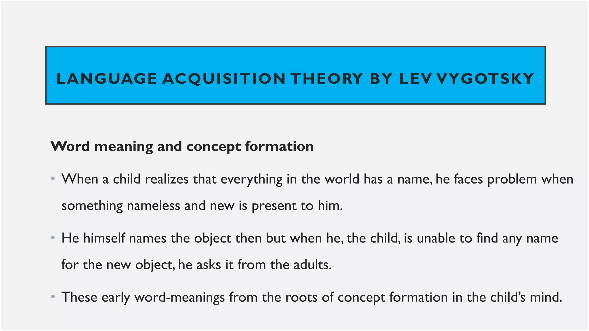 LANGUAGE ACQUISITION THEORY BY LEV VYGOTSKY
Word meaning and concept formation
• When a child realizes that everything in the world has a name, he faces problem when
something nameless and new is present to him.
• He himself names the object then but when he, the child, is unable to find any name
for the new object, he asks it from the adults.
• These early word-meanings from the roots of concept formation in the child’s mind.
 