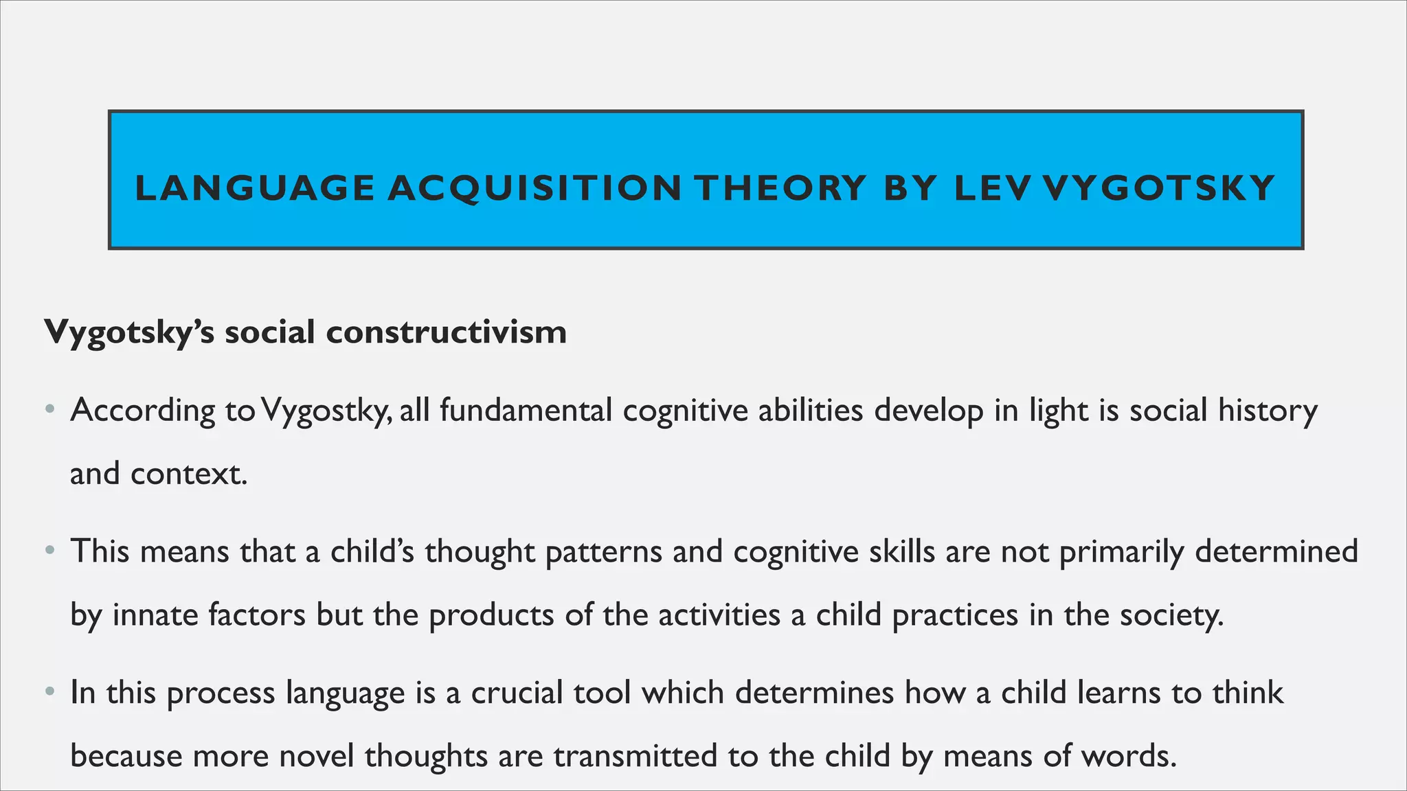 LANGUAGE ACQUISITION THEORY BY LEV VYGOTSKY
Vygotsky’s social constructivism
• According toVygostky, all fundamental cognitive abilities develop in light is social history
and context.
• This means that a child’s thought patterns and cognitive skills are not primarily determined
by innate factors but the products of the activities a child practices in the society.
• In this process language is a crucial tool which determines how a child learns to think
because more novel thoughts are transmitted to the child by means of words.
 