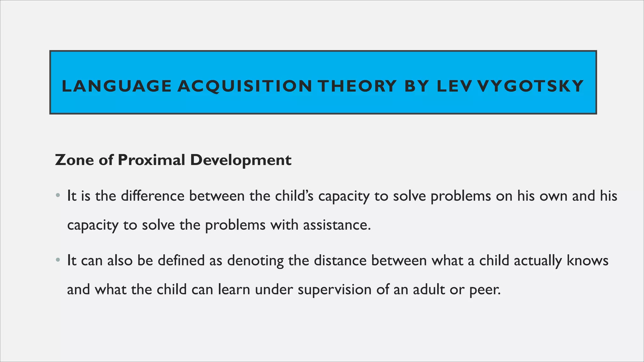 LANGUAGE ACQUISITION THEORY BY LEV VYGOTSKY
Zone of Proximal Development
• It is the difference between the child’s capacity to solve problems on his own and his
capacity to solve the problems with assistance.
• It can also be defined as denoting the distance between what a child actually knows
and what the child can learn under supervision of an adult or peer.
 