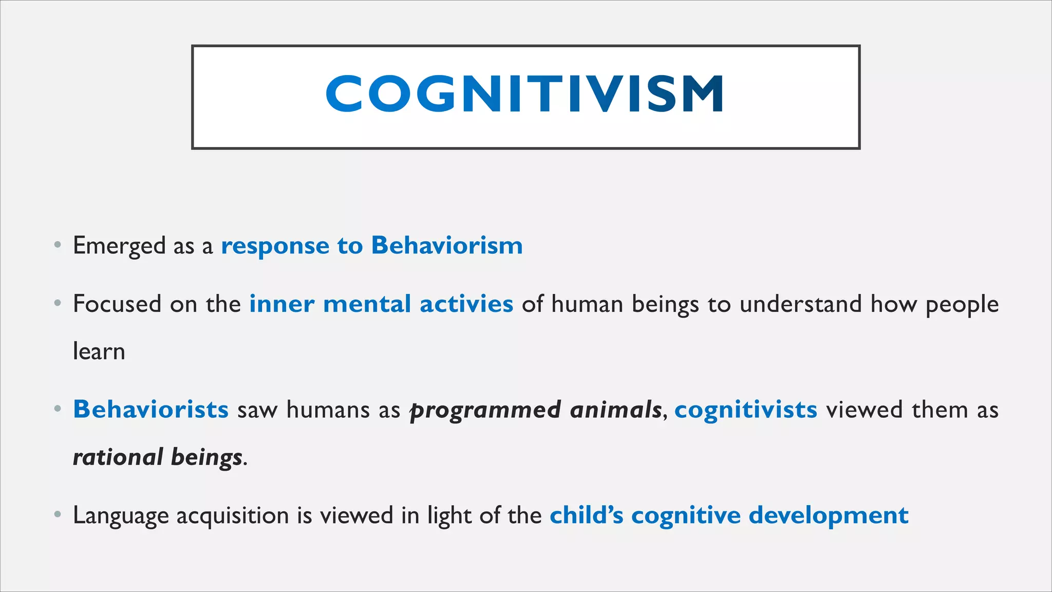 • Emerged as a response to Behaviorism
• Focused on the inner mental activies of human beings to understand how people
learn
• Behaviorists saw humans as programmed animals, cognitivists viewed them as
rational beings.
• Language acquisition is viewed in light of the child’s cognitive development
 