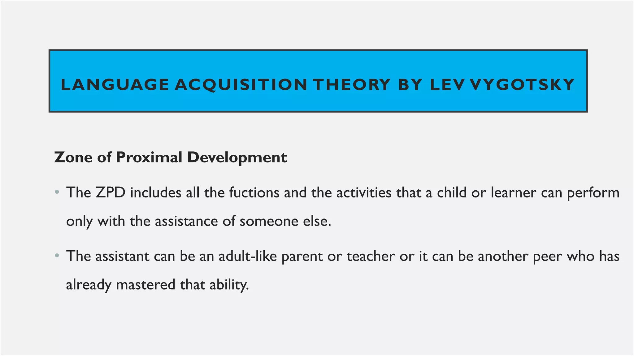 LANGUAGE ACQUISITION THEORY BY LEV VYGOTSKY
Zone of Proximal Development
• The ZPD includes all the fuctions and the activities that a child or learner can perform
only with the assistance of someone else.
• The assistant can be an adult-like parent or teacher or it can be another peer who has
already mastered that ability.
 