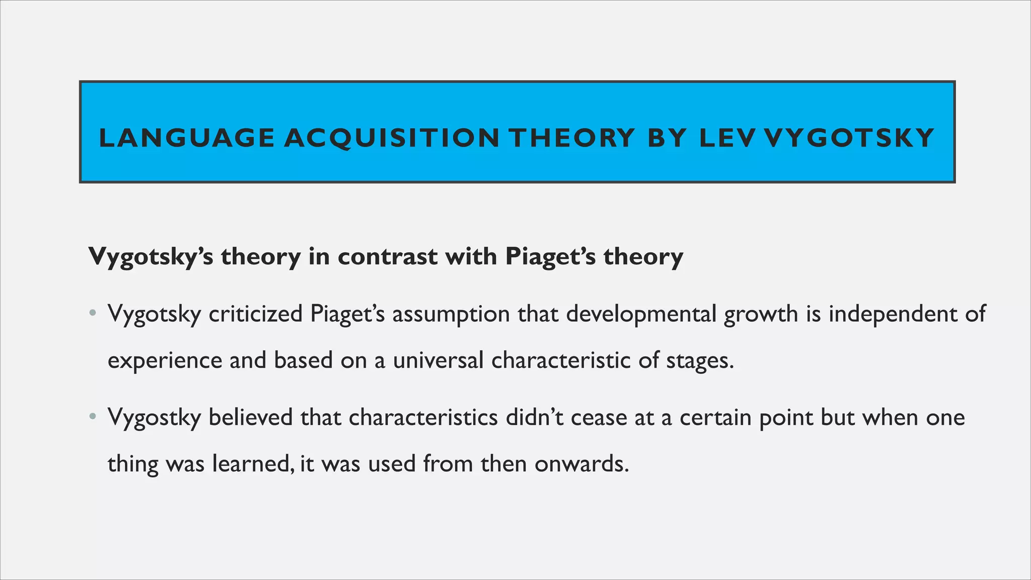 LANGUAGE ACQUISITION THEORY BY LEV VYGOTSKY
Vygotsky’s theory in contrast with Piaget’s theory
• Vygotsky criticized Piaget’s assumption that developmental growth is independent of
experience and based on a universal characteristic of stages.
• Vygostky believed that characteristics didn’t cease at a certain point but when one
thing was learned, it was used from then onwards.
 