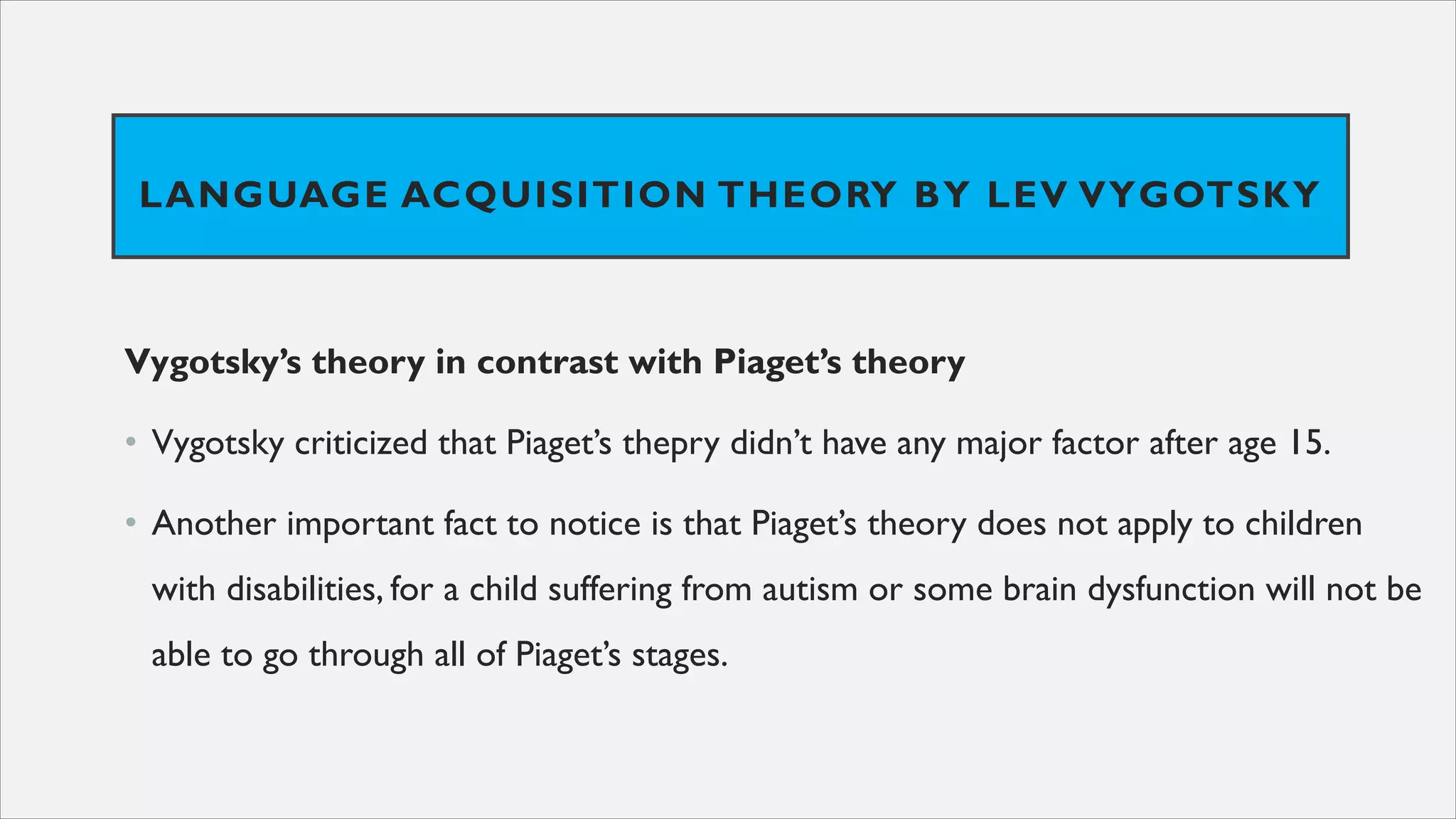 LANGUAGE ACQUISITION THEORY BY LEV VYGOTSKY
Vygotsky’s theory in contrast with Piaget’s theory
• Vygotsky criticized that Piaget’s thepry didn’t have any major factor after age 15.
• Another important fact to notice is that Piaget’s theory does not apply to children
with disabilities, for a child suffering from autism or some brain dysfunction will not be
able to go through all of Piaget’s stages.
 