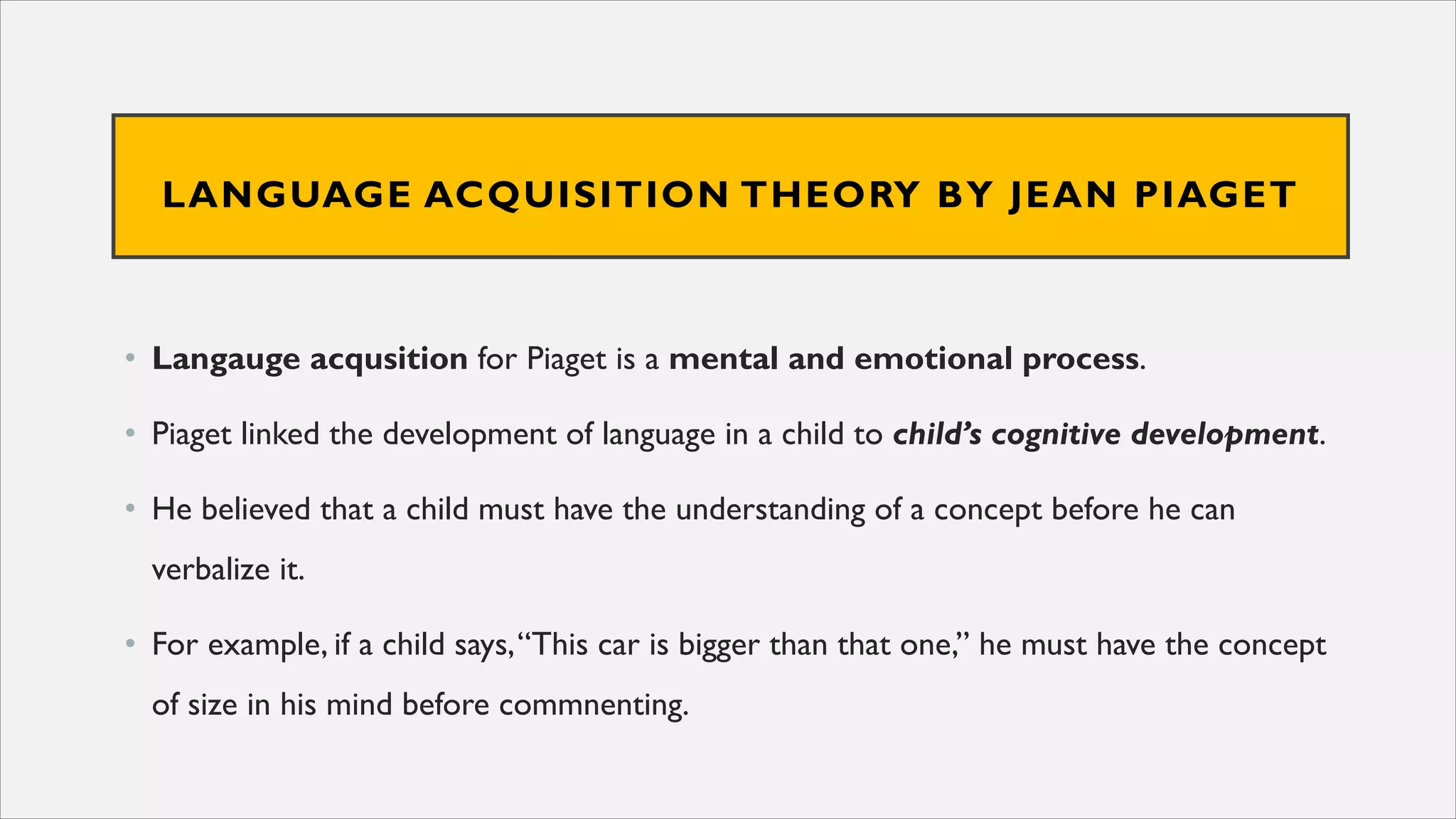LANGUAGE ACQUISITION THEORY BY JEAN PIAGET
• Langauge acqusition for Piaget is a mental and emotional process.
• Piaget linked the development of language in a child to child’s cognitive development.
• He believed that a child must have the understanding of a concept before he can
verbalize it.
• For example, if a child says,“This car is bigger than that one,” he must have the concept
of size in his mind before commnenting.
 