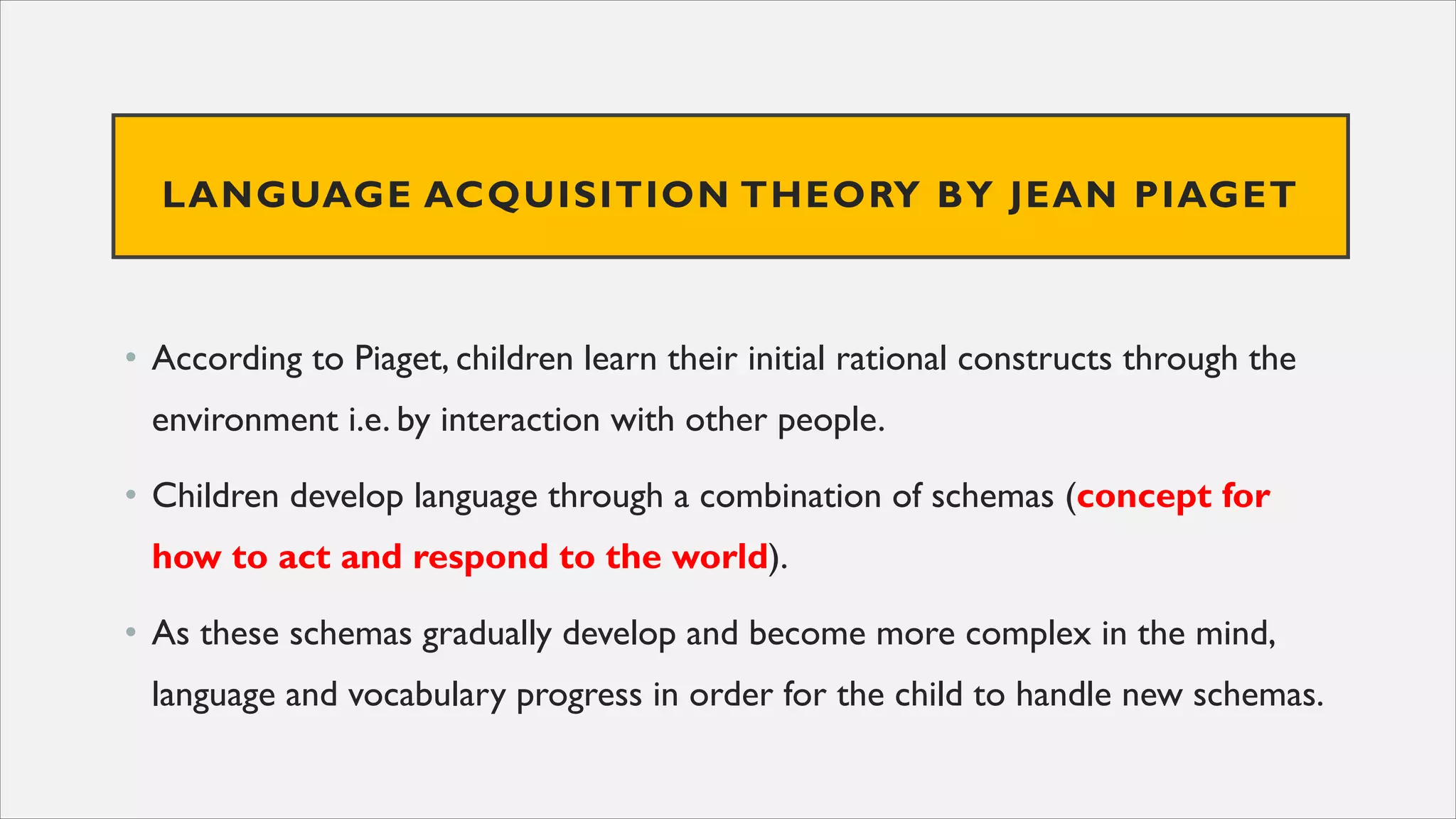 LANGUAGE ACQUISITION THEORY BY JEAN PIAGET
• According to Piaget, children learn their initial rational constructs through the
environment i.e. by interaction with other people.
• Children develop language through a combination of schemas (concept for
how to act and respond to the world).
• As these schemas gradually develop and become more complex in the mind,
language and vocabulary progress in order for the child to handle new schemas.
 