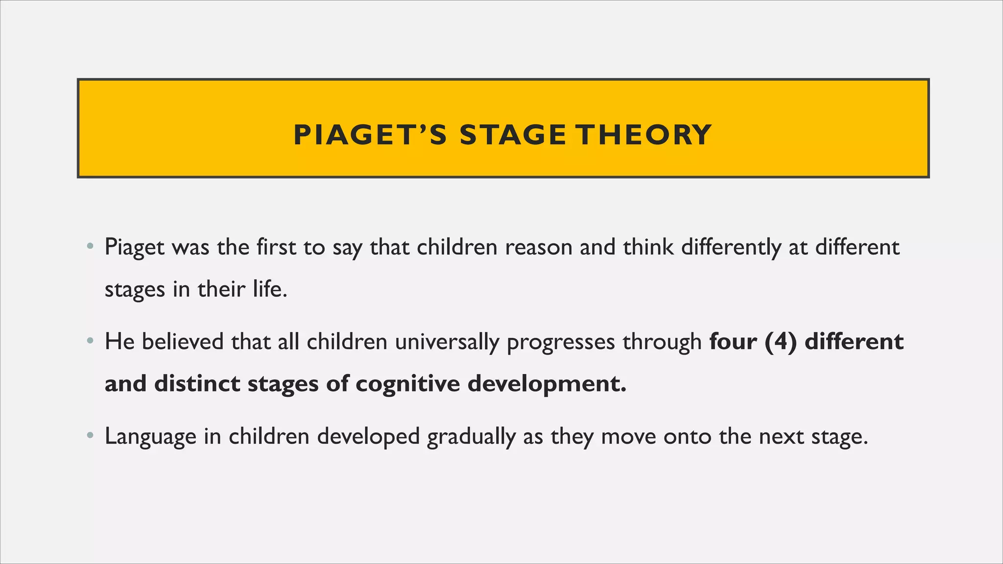 PIAGET’S STAGE THEORY
• Piaget was the first to say that children reason and think differently at different
stages in their life.
• He believed that all children universally progresses through four (4) different
and distinct stages of cognitive development.
• Language in children developed gradually as they move onto the next stage.
 