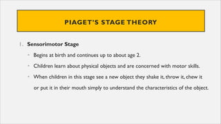 PIAGET’S STAGE THEORY
1. Sensorimotor Stage
• Begins at birth and continues up to about age 2.
• Children learn about physical objects and are concerned with motor skills.
• When children in this stage see a new object they shake it, throw it, chew it
or put it in their mouth simply to understand the characteristics of the object.
 