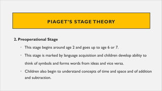 PIAGET’S STAGE THEORY
2. Preoperational Stage
• This stage begins around age 2 and goes up to age 6 or 7.
• This stage is marked by language acquisition and children develop ability to
think of symbols and forms words from ideas and vice versa.
• Children also begin to understand concepts of time and space and of addition
and subtraction.
 