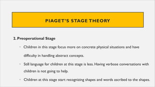 PIAGET’S STAGE THEORY
2. Preoperational Stage
• Children in this stage focus more on concrete physical situations and have
difficulty in handling abstract concepts.
• Still language for children at this stage is less. Having verbose conversations with
children is not going to help.
• Children at this stage start recognizing shapes and words ascribed to the shapes.
 