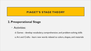 PIAGET’S STAGE THEORY
2. Preoperational Stage
• Activities:
d. Games - develop vocabulary, comprehension, and problem-solving skills
e.Art and Crafts - learn new words related to colors, shapes, and materials
 