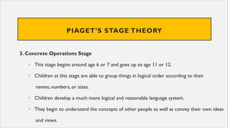 PIAGET’S STAGE THEORY
3. Concrete Operations Stage
• This stage begins around age 6 or 7 and goes up to age 11 or 12.
• Children at this stage are able to group things in logical order according to their
names, numbers, or sizes.
• Children develop a much more logical and reasonable language system.
• They begin to understand the concepts of other people as well as convey their own ideas
and views.
 
