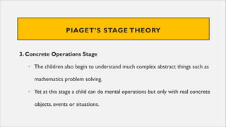 PIAGET’S STAGE THEORY
3. Concrete Operations Stage
• The children also begin to understand much complex abstract things such as
mathematics problem solving.
• Yet at this stage a child can do mental operations but only with real concrete
objects, events or situations.
 