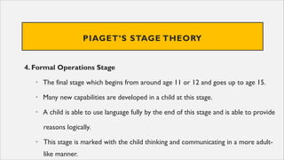PIAGET’S STAGE THEORY
4. Formal Operations Stage
• The final stage which begins from around age 11 or 12 and goes up to age 15.
• Many new capabilities are developed in a child at this stage.
• A child is able to use language fully by the end of this stage and is able to provide
reasons logically.
• This stage is marked with the child thinking and communicating in a more adult-
like manner.
 
