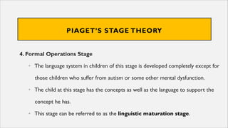 PIAGET’S STAGE THEORY
4. Formal Operations Stage
• The language system in children of this stage is developed completely except for
those children who suffer from autism or some other mental dysfunction.
• The child at this stage has the concepts as well as the language to support the
concept he has.
• This stage can be referred to as the linguistic maturation stage.
 