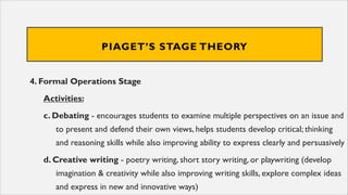 PIAGET’S STAGE THEORY
4. Formal Operations Stage
Activities:
c. Debating - encourages students to examine multiple perspectives on an issue and
to present and defend their own views, helps students develop critical; thinking
and reasoning skills while also improving ability to express clearly and persuasively
d. Creative writing - poetry writing, short story writing, or playwriting (develop
imagination & creativity while also improving writing skills, explore complex ideas
and express in new and innovative ways)
 