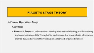 PIAGET’S STAGE THEORY
4. Formal Operations Stage
Activities:
e. Research Project - helps students develop their critical thinking, problem-solving,
and communication skills.Through this, students can learn to evaluate information,
analyze data, and present their findings in a clear and organized manner.
 