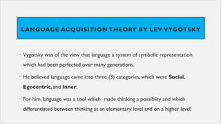 LANGUAGE ACQUISITION THEORY BY LEV VYGOTSKY
• Vygotsky was of the view that language a system of symbolic representation
which had been perfected over many generations.
• He believed language came into three (3) categories, which were Social,
Egocentric, and Inner.
• For him, language was a tool which made thinking a possiblity and which
differentiated between thinking at an elementary level and on a higher level.
 