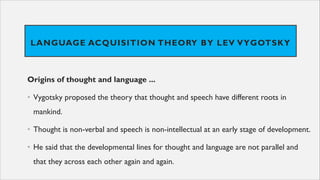 LANGUAGE ACQUISITION THEORY BY LEV VYGOTSKY
Origins of thought and language ...
• Vygotsky proposed the theory that thought and speech have different roots in
mankind.
• Thought is non-verbal and speech is non-intellectual at an early stage of development.
• He said that the developmental lines for thought and language are not parallel and
that they across each other again and again.
 