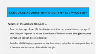 LANGUAGE ACQUISITION THEORY BY LEV VYGOTSKY
Origins of thought and language ...
• From birth to age of two (2), the development lines run separate but at the age of
two, they join together to initiate a new form of behavior where thought becomes
verbal and speech becomes logical.
• Initially a child’s language appears surface level conversation but at some point later in
it becomes the structure of the child’s thought.
 