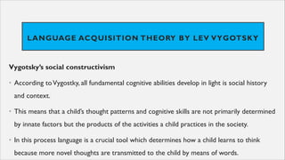 LANGUAGE ACQUISITION THEORY BY LEV VYGOTSKY
Vygotsky’s social constructivism
• According toVygostky, all fundamental cognitive abilities develop in light is social history
and context.
• This means that a child’s thought patterns and cognitive skills are not primarily determined
by innate factors but the products of the activities a child practices in the society.
• In this process language is a crucial tool which determines how a child learns to think
because more novel thoughts are transmitted to the child by means of words.
 