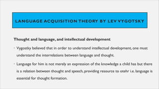 LANGUAGE ACQUISITION THEORY BY LEV VYGOTSKY
Thought and language, and intellectual development
• Vygostky believed that in order to understand intellectual development, one must
understand the interrelations between language and thought.
• Language for him is not merely an expression of the knowledge a child has but there
is a relation between thought and speech, providing resource to otehr i.e. language is
essential for thought formation.
 