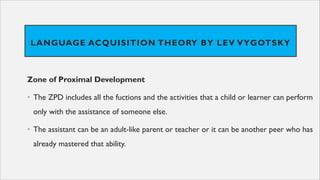 LANGUAGE ACQUISITION THEORY BY LEV VYGOTSKY
Zone of Proximal Development
• The ZPD includes all the fuctions and the activities that a child or learner can perform
only with the assistance of someone else.
• The assistant can be an adult-like parent or teacher or it can be another peer who has
already mastered that ability.
 