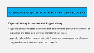 LANGUAGE ACQUISITION THEORY BY LEV VYGOTSKY
Vygotsky’s theory in contrast with Piaget’s theory
• Vygotsky criticized Piaget’s assumption that developmental growth is independent of
experience and based on a universal characteristic of stages.
• Vygostky believed that characteristics didn’t cease at a certain point but when one
thing was learned, it was used from then onwards.
 