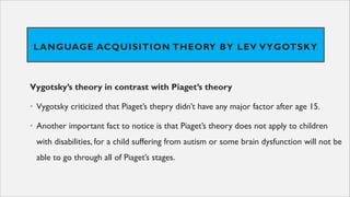 LANGUAGE ACQUISITION THEORY BY LEV VYGOTSKY
Vygotsky’s theory in contrast with Piaget’s theory
• Vygotsky criticized that Piaget’s thepry didn’t have any major factor after age 15.
• Another important fact to notice is that Piaget’s theory does not apply to children
with disabilities, for a child suffering from autism or some brain dysfunction will not be
able to go through all of Piaget’s stages.
 