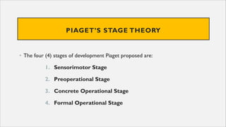 PIAGET’S STAGE THEORY
• The four (4) stages of development Piaget proposed are:
1. Sensorimotor Stage
2. Preoperational Stage
3. Concrete Operational Stage
4. Formal Operational Stage
 